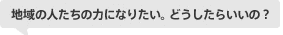 地域の人たちの力になりたい。どうしたらいいの？