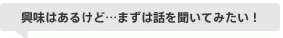 興味はあるけど…まずは話を聞いてみたい！